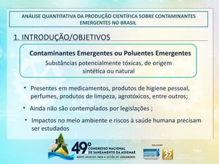 1. INTRODUÇÃO/OBJETIVOS
ANÁLISE QUANTITATIVA DA PRODUÇÃO CIENTÍFICA SOBRE CONTAMINANTES
EMERGENTES NO BRASIL
Substâncias potencialmente tóxicas, de origem
sintética ou natural
• Presentes em medicamentos, produtos de higiene pessoal,
perfumes, produtos de limpeza, agrotóxicos, entre outros;
• Impactos no meio ambiente e riscos à saúde humana precisam
ser estudados
• Ainda não são contemplados por legislações ;
Contaminantes Emergentes ou Poluentes Emergentes
 