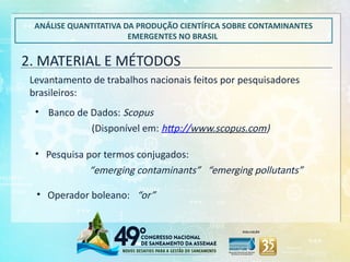 2. MATERIAL E MÉTODOS
ANÁLISE QUANTITATIVA DA PRODUÇÃO CIENTÍFICA SOBRE CONTAMINANTES
EMERGENTES NO BRASIL
Levantamento de trabalhos nacionais feitos por pesquisadores
brasileiros:
• Banco de Dados: Scopus
(Disponível em: http://www.scopus.com)
• Pesquisa por termos conjugados:
“emerging contaminants” “emerging pollutants”
• Operador boleano: “or”
 
