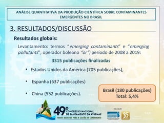 ANÁLISE QUANTITATIVA DA PRODUÇÃO CIENTÍFICA SOBRE CONTAMINANTES
EMERGENTES NO BRASIL
3. RESULTADOS/DISCUSSÃO
Resultados globais:
Levantamento: termos “emerging contaminants” e “emerging
pollutants”; operador boleano “or”; período de 2008 a 2019:
3315 publicações finalizadas
• Estados Unidos da América (705 publicações),
• Espanha (637 publicações)
• China (552 publicações).
Brasil (180 publicações)
Total: 5,4%
 