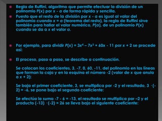  Regla de Ruffini, algoritmo que permite efectuar la división de un
polinomio P(x) por x - a de forma rápida y sencilla.
 Puesto que el resto de la división por x - a es igual al valor del
polinomio cuando x = a (teorema del resto), la regla de Ruffini sirve
también para hallar el valor numérico, P(a), de un polinomio P(x)
cuando se da a x el valor a.
 Por ejemplo, para dividir P(x) = 3x4 – 7x3 + 60x - 11 por x + 2 se procede
así:
 El proceso, paso a paso, se describe a continuación.
Se colocan los coeficientes, 3, -7, 0, 60, -11, del polinomio en las líneas
que forman la caja y en la esquina el número -2 (valor de x que anula
a x + 2):
Se baja el primer coeficiente, 3, se multiplica por -2 y el resultado, 3 · (-
2) = -6, se pone bajo el segundo coeficiente:
Se efectúa la suma -7 - 6 = -13, el resultado se multiplica por –2 y el
producto (-13) · (-2) = 26 se lleva bajo el siguiente coeficiente:
 