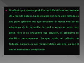  El método por descomposición de Ruffini-Hörner es bastante
útil y fácil de aplicar. La desventaja que tiene este método es
que para aplicarlo hay que encontrar al menos una de las
soluciones de la ecuación, lo cual a veces se torna muy
difícil. Pero si se encuentra esa solución, el problema se
simplifica enormemente. Aunque existe el método de
Tartaglia-Cardáno es más recomendable usar éste, ya que el
otro es demasiado complicado.
 