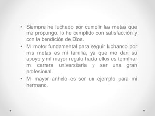 • Siempre he luchado por cumplir las metas que
me propongo, lo he cumplido con satisfacción y
con la bendición de Dios.
• Mi motor fundamental para seguir luchando por
mis metas es mi familia, ya que me dan su
apoyo y mi mayor regalo hacia ellos es terminar
mi carrera universitaria y ser una gran
profesional.
• Mi mayor anhelo es ser un ejemplo para mi
hermano.
 