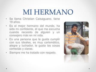 MI HERMANO
• Se llama Christian Caisaguano, tiene
19 años.
• Es el mejor hermano del mundo, ha
sido mi confidente, él que me escucha
cuando necesito de alguien y un
consejero más en mi vida.
• Es una persona que le gusta cumplir
con sus ideales, es muy carismático,
alegre y luchador, le gusta las cosas
correctas y claras.
• Siempre me ha tratado con respeto.
 