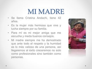 MI MADRE
• Se llama Cristina Andachi, tiene 42
años.
• Es la mujer más hermosa que vive y
lucha siempre por su familia.
• Para mí es mi mejor amiga que me
escucha y meda buenos consejos.
• Mi madre siempre me ha demostrado
que ante todo el respeto y la humidad
es lo más valioso de una persona, así
llegaremos al éxito creceremos no solo
como profesionales sino también como
personas.
 