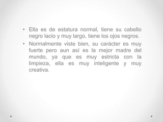 • Ella es de estatura normal, tiene su cabello
negro lacio y muy largo, tiene los ojos negros.
• Normalmente viste bien, su carácter es muy
fuerte pero aun así es la mejor madre del
mundo, ya que es muy estricta con la
limpieza, ella es muy inteligente y muy
creativa.
 