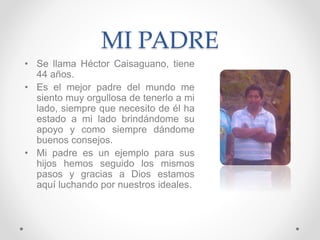 MI PADRE
• Se llama Héctor Caisaguano, tiene
44 años.
• Es el mejor padre del mundo me
siento muy orgullosa de tenerlo a mi
lado, siempre que necesito de él ha
estado a mi lado brindándome su
apoyo y como siempre dándome
buenos consejos.
• Mi padre es un ejemplo para sus
hijos hemos seguido los mismos
pasos y gracias a Dios estamos
aquí luchando por nuestros ideales.
 
