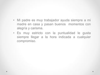• Mi padre es muy trabajador ayuda siempre a mi
madre en casa y pasan buenos momentos con
alegría y carisma.
• Es muy estricto con la puntualidad le gusta
siempre llegar a la hora indicada a cualquier
compromiso.
 