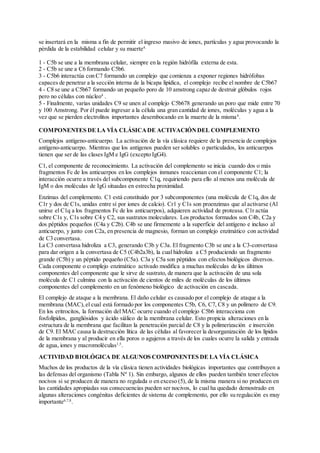 se insertará en la misma a fin de permitir el ingreso masivo de iones, partículas y agua provocando la
pérdida de la estabilidad celular y su muerte4.
1 - C5b se une a la membrana celular, siempre en la región hidrófila externa de esta.
2 - C5b se une a C6 formando C5b6.
3 - C5b6 interactúa con C7 formando un complejo que comienza a exponer regiones hidrófobas
capaces de penetrar a la sección interna de la bicapa lipídica, el complejo recibe el nombre de C5b67
4 - C8 se une a C5b67 formando un pequeño poro de 10 amstrong capaz de destruir glóbulos rojos
pero no células con núcleo4
.
5 - Finalmente, varias unidades C9 se unen al complejo C5b678 generando un poro que mide entre 70
y 100 Amstrong. Por él puede ingresar a la célula una gran cantidad de iones, moléculas y agua a la
vez que se pierden electrolitos importantes desembocando en la muerte de la misma4
.
COMPONENTES DE LA VÍA CLÁSICADE ACTIVACIÓNDEL COMPLEMENTO
Complejos antígeno-anticuerpo. La activación de la vía clásica requiere de la presencia de complejos
antígeno-anticuerpo. Mientras que los antígenos pueden ser solubles o particulados, los anticuerpos
tienen que ser de las clases IgM e IgG (excepto IgG4).
C1, el componente de reconocimiento. La activación del complemento se inicia cuando dos o más
fragmentos Fc de los anticuerpos en los complejos inmunes reaccionan con el componente C1; la
interacción ocurre a través del subcomponente C1q, requiriendo para ello al menos una molécula de
IgM o dos moléculas de IgG situadas en estrecha proximidad.
Enzimas del complemento. C1 está constituido por 3 subcomponentes (una molécula de C1q, dos de
C1r y dos de C1s, unidas entre sí por iones de calcio). Cr1 y C1s son proenzimas que al activarse (Al
unirse el C1q a los fragmentos Fc de los anticuerpos), adquieren actividad de proteasa. C1r actúa
sobre C1s y, C1s sobre C4 y C2, sus sustratos moleculares. Los productos formados son C4b, C2a y
dos péptidos pequeños (C4a y C2b). C4b se une firmemente a la superficie del antígeno e incluso al
anticuerpo, y junto con C2a, en presencia de magnesio, forman un complejo enzimático con actividad
de C3 convertasa.
La C3 convertasa hidroliza a C3, generando C3b y C3a. El fragmento C3b se une a la C3-convertasa
para dar origen a la convertasa de C5 (C4b2a3b), la cual hidroliza a C5 produciendo un fragmento
grande (C5b) y un péptido pequeño (C5a). C3a y C5a son péptidos con efectos biológicos diversos.
Cada componente o complejo enzimático activado modifica a muchas moléculas de los últimos
componentes del componente que le sirve de sustrato, de manera que la activación de una sola
molécula de C1 culmina con la activación de cientos de miles de moléculas de los últimos
componentes del complemento en un fenómeno biológico de activación en cascada.
El complejo de ataque a la membrana. El daño celular es causado por el complejo de ataque a la
membrana (MAC),el cual está formado por los componentes C5b, C6, C7, C8 y un polímero de C9.
En los eritrocitos, la formación del MAC ocurre cuando el complejo C5b6 interacciona con
fosfolípidos, gangliósidos y ácido siálico de la membrana celular. Esto propicia alteraciones en la
estructura de la membrana que facilitan la penetración parcial de C8 y la polimerización e inserción
de C9. El MAC causa la destrucción lítica de las células al favorecer la desorganización de los lípidos
de la membrana y al producir en ella poros o agujeros a través de los cuales ocurre la salida y entrada
de agua, iones y macromoléculas1,5
.
ACTIVIDAD BIOLÓGICA DE ALGUNOS COMPONENTES DE LA VÍA CLÁSICA
Muchos de los productos de la vía clásica tienen actividades biológicas importantes que contribuyen a
las defensas del organismo (Tabla Nº 1). Sin embargo, algunos de ellos pueden también tener efectos
nocivos si se producen de manera no regulada o en exceso (5), de la misma manera si no producen en
las cantidades apropiadas sus consecuencias pueden ser nocivos, lo cual ha quedado demostrado en
algunas alteraciones congénitas deficientes de sistema de complemento, por ello su regulación es muy
importante6,7,8
.
 
