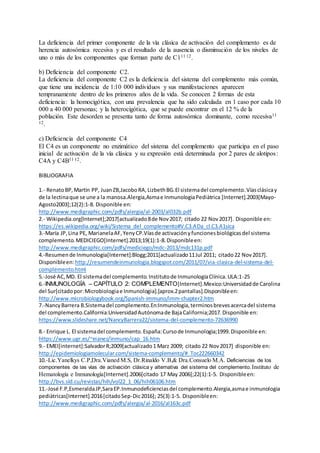 La deficiencia del primer componente de la vía clásica de activación del complemento es de
herencia autosómica recesiva y es el resultado de la ausencia o disminución de los niveles de
uno o más de los componentes que forman parte de C111 12.
b) Deficiencia del componente C2.
La deficiencia del componente C2 es la deficiencia del sistema del complemento más común,
que tiene una incidencia de 1:10 000 individuos y sus manifestaciones aparecen
tempranamente dentro de los primeros años de la vida. Se conocen 2 formas de esta
deficiencia: la homocigótica, con una prevalencia que ha sido calculada en 1 caso por cada 10
000 a 40 000 personas; y la heterocigótica, que se puede encontrar en el 12 % de la
población. Este desorden se presenta tanto de forma autosómica dominante, como recesiva11
12.
c) Deficiencia del componente C4
El C4 es un componente no enzimático del sistema del complemento que participa en el paso
inicial de activación de la vía clásica y su expresión está determinada por 2 pares de alotipos:
C4A y C4B11 12.
BIBLIOGRAFIA
1.- RenatoBP,Martìn PP, JuanZB,JacoboRA,LizbethBG.El sistemadel complemento.Víasclásicay
de la lectinaque se une a la manosa.Alergia,Asmae InmunologiaPediàtrica [Internet].2003[Mayo-
Agosto2003];12(2):1-8. Disponible en:
http://www.medigraphic.com/pdfs/alergia/al-2003/al032b.pdf
2.- Wikipedia.org[Internet];2017[actualizado8de Nov2017; citado 22 Nov2017]. Disponible en:
https://es.wikipedia.org/wiki/Sistema_del_complemento#V.C3.ADa_cl.C3.A1sica
3.-María JP,Lina PE, MarianelaAF,YenyCP.Víasde activaciónyfuncionesbiológicasdel sistema
complemento.MEDICIEGO[Internet].2013;19(1):1-8.Disponibleen:
http://www.medigraphic.com/pdfs/mediciego/mdc-2013/mdc131p.pdf
4.-Resumende Inmunologia[Internet]:Blogg;2011[actualizado11Jul 2011; citado22 Nov2017].
Disponibleen: http://resumendeinmunologia.blogspot.com/2011/07/via-clasica-del-sistema-del-
complemento.html
5.-José AC,MD. El sistemadel complemento.Institutode InmunologíaClínica.ULA:1-25
6.-INMUNOLOGÍA – CAPÍTULO 2: COMPLEMENTO[Internet].Mexico:Universidadde Carolina
del Sur[citadopor:Microbiologiae Inmunologia].[aprox.2pantallas].Disponibleen:
http://www.microbiologybook.org/Spanish-immuno/imm-chapter2.htm
7.-NancyBarrera B.Sistemadel complemento.En:Inmunologia,terminosbrevesacercadel sistema
del complemento.California:UniversidadAutónomade BajaCalifornia;2017.Disponible en:
https://www.slideshare.net/NancyBarrera22/sistema-del-complemento-72636990
8.- Enrique L. El sistemadel complemento.España:Cursode Inmunologìa;1999.Disponible en:
https://www.ugr.es/~eianez/inmuno/cap_16.htm
9.- EMEI[internet]:SalvadorR;2009[actualizado1 Marz 2009; citado 22 Nov2017] disponible en:
http://epidemiologiamolecular.com/sistema-complemento/#_Toc222660342
10.-Lic.Yanelkys C.P,Dra.Vianed M.S, Dr.Rinaldo V.B,& Dra.Consuelo M.A. Deficiencias de los
componentes de las vías de activación clásica y alternativa del sistema del complemento.Instituto de
Hematología e Inmunología[Internet].2006[citado 17 May 2006];22(1):1-5. Disponibleen:
http://bvs.sld.cu/revistas/hih/vol22_1_06/hih06106.htm
11.-José F.P,EsmeraldaJP,SaraEP.Inmunodeficienciasdel complemento.Alergia,asmae inmunologia
pediàtricas[Internet].2016[citadoSep-Dic2016]; 25(3):1-5. Disponibleen:
http://www.medigraphic.com/pdfs/alergia/al-2016/al163c.pdf
 
