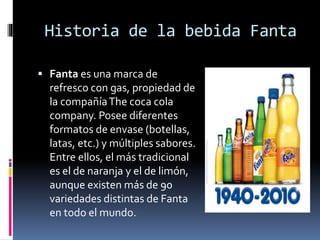 Historia de la bebida Fanta
 Fanta es una marca de
refresco con gas, propiedad de
la compañíaThe coca cola
company. Posee diferentes
formatos de envase (botellas,
latas, etc.) y múltiples sabores.
Entre ellos, el más tradicional
es el de naranja y el de limón,
aunque existen más de 90
variedades distintas de Fanta
en todo el mundo.
 