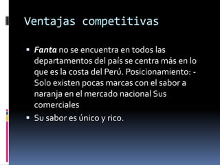 Ventajas competitivas
 Fanta no se encuentra en todos las
departamentos del país se centra más en lo
que es la costa del Perú. Posicionamiento: -
Solo existen pocas marcas con el sabor a
naranja en el mercado nacional Sus
comerciales
 Su sabor es único y rico.
 