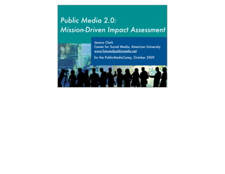 Public Media 2.0:
Mission-Driven Impact Assessment
          Jessica Clark
          Center for Social Media, American University
          www.futureofpublicmedia.net

          for the PublicMediaCamp, October 2009
 