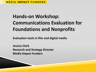 Hands-on Workshop:
Communications Evaluation for
Foundations and Nonprofits
Evaluation tools in film and digital media
Jessica Clark
Research and Strategy Director
Media Impact Funders
 