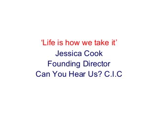 ‘Life is how we take it’ 
Jessica Cook 
Founding Director 
Can You Hear Us? C.I.C 
 