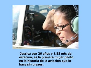 Jessica con 26 años y 1,55 mts de estatura, es la primera mujer piloto en la historia de la aviación que lo hace sin brazos.  