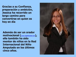 Gracias a su Confianza, preparación y ambición, Jessica ha recorrido un largo camino para convertirse en quien es hoy en día Además de ser un orador motivacional ( www.rightfooted.com ), ella también ha sido mentor de niños en la Red Internacional del Niño Amputado en los últimos cinco años.  