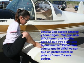 Jessica Cox espera casarse y tener hijos.  "Sé que será difícil tener una familia, pero sé que voy a ser una buena mamá.” Entre risas cuenta que lo difícil va ser que un pretendiente le pida mi “mano” a mis padres. 