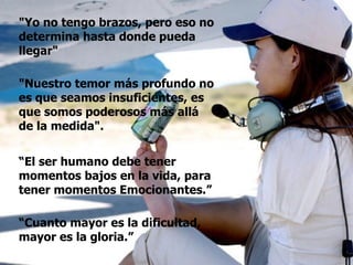 “ El ser humano debe tener momentos bajos en la vida, para tener momentos Emocionantes.” "Yo no tengo brazos, pero eso no determina hasta donde pueda llegar"  "Nuestro temor más profundo no es que seamos insuficientes, es que somos poderosos más allá de la medida".  “ Cuanto mayor es la dificultad, mayor es la gloria.” 