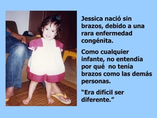 Jessica nació sin brazos, debido a una rara enfermedad congénita.  Como cualquier infante, no  entendía por qué  no tenía brazos como las demás personas.  “ Era difícil ser diferente.” 