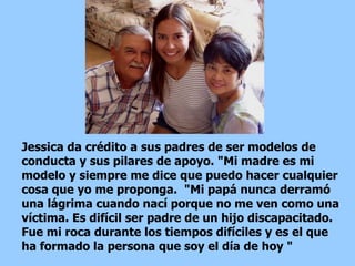 Jessica da crédito a sus padres de ser modelos de conducta y sus pilares de apoyo. "Mi madre es mi modelo y siempre me dice que puedo hacer cualquier cosa que yo me proponga.  "Mi papá nunca derramó una lágrima cuando nací porque no me ven como una víctima. Es difícil ser padre de un hijo discapacitado. Fue mi roca durante los tiempos difíciles y es el que ha formado la persona que soy el día de hoy "  