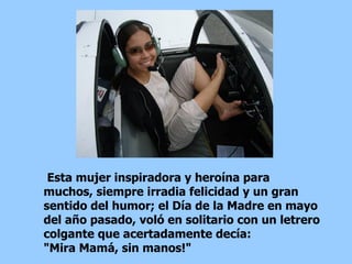 Esta mujer inspiradora y heroína para muchos, siempre irradia felicidad y un gran sentido del humor; el Día de la Madre en mayo del año pasado, voló en solitario con un letrero colgante que acertadamente decía:  "Mira Mamá, sin manos!"  