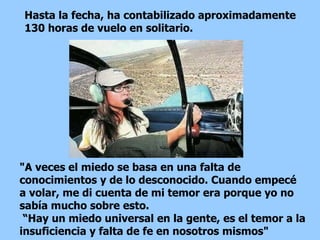 "A veces el miedo se basa en una falta de conocimientos y de lo desconocido. Cuando empecé a volar, me di cuenta de mi temor era porque yo no sabía mucho sobre esto.  “ Hay un miedo universal en la gente, es el temor a la insuficiencia y falta de fe en nosotros mismos"  Hasta la fecha, ha contabilizado aproximadamente 130 horas de vuelo en solitario.  