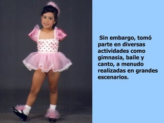 Sin embargo, tomó parte en diversas actividades como gimnasia, baile y canto, a menudo realizadas en grandes escenarios.  