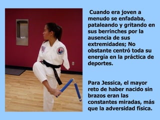 Cuando era joven a  menudo se enfadaba, pataleando y gritando en sus berrinches por la ausencia de sus extremidades; No obstante centró toda su energía en la práctica de deportes. Para Jessica, el mayor reto de haber nacido sin brazos eran las constantes miradas, más que la adversidad física.  