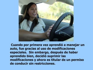 Cuando por primera vez aprendió a manejar un auto, fue gracias al uso de modificaciones especiales.  Sin embargo, después de haber aprendido bien, decidió suprimir las modificaciones y ahora es titular de un permiso de conducir sin restricciones.  