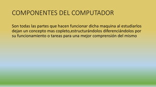 COMPONENTES DEL COMPUTADOR
Son todas las partes que hacen funcionar dicha maquina al estudiarlos
dejan un concepto mas copleto,estructurándolos diferenciándolos por
su funcionamiento o tareas para una mejor comprensión del mismo
 