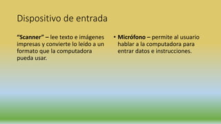 Dispositivo de entrada
“Scanner” – lee texto e imágenes
impresas y convierte lo leído a un
formato que la computadora
pueda usar.
• Micrófono – permite al usuario
hablar a la computadora para
entrar datos e instrucciones.
 