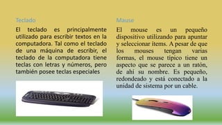 Teclado
El teclado es principalmente
utilizado para escribir textos en la
computadora. Tal como el teclado
de una máquina de escribir, el
teclado de la computadora tiene
teclas con letras y números, pero
también posee teclas especiales
Mause
El mouse es un pequeño
dispositivo utilizando para apuntar
y seleccionar ítems. A pesar de que
los mouses tengan varias
formas, el mouse típico tiene un
aspecto que se parece a un ratón,
de ahí su nombre. Es pequeño,
redondeado y está conectado a la
unidad de sistema por un cable.
 
