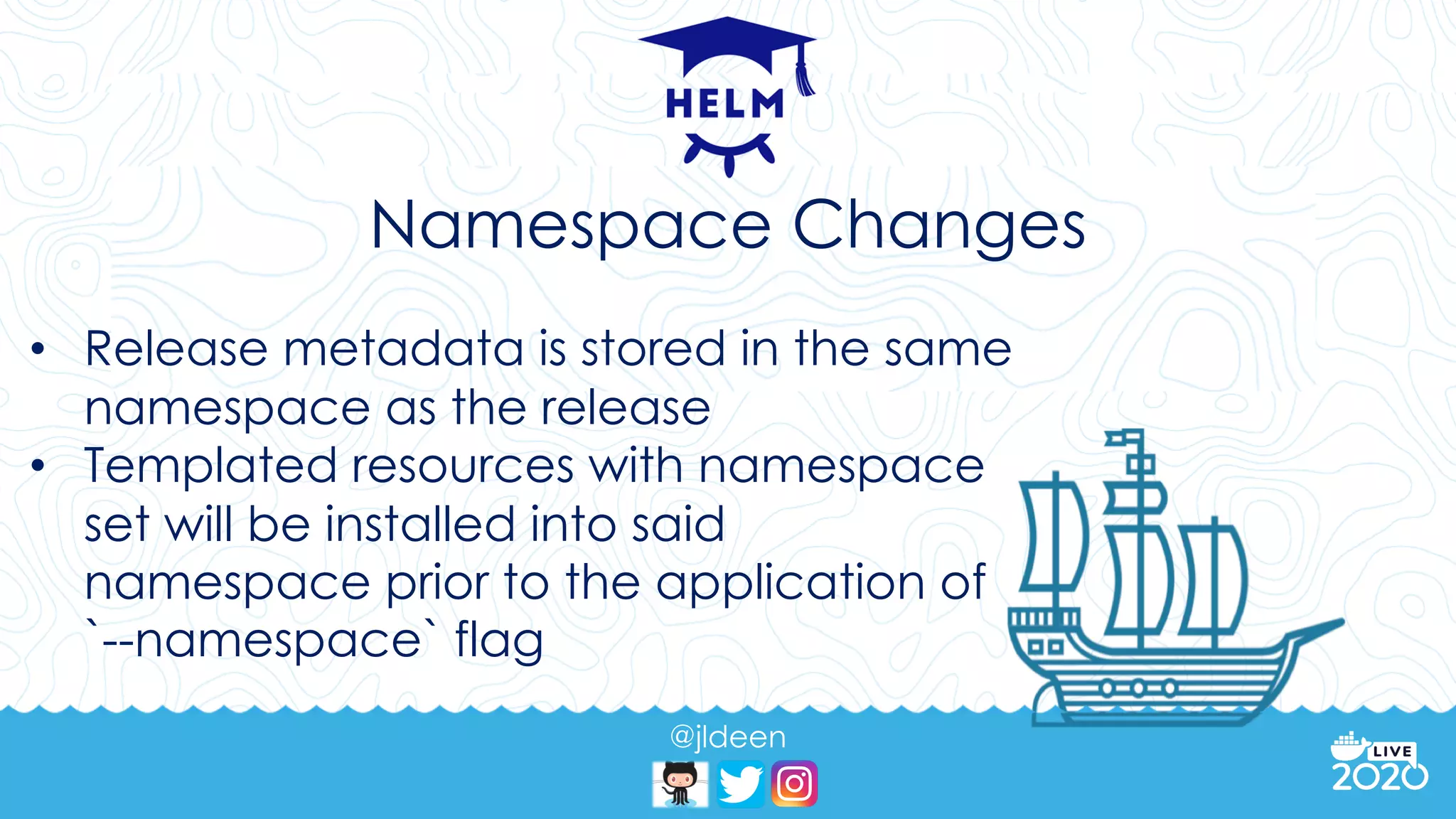 @jldeen
Namespace Changes
• Release metadata is stored in the same
namespace as the release
• Templated resources with namespace
set will be installed into said
namespace prior to the application of
`--namespace` flag
 