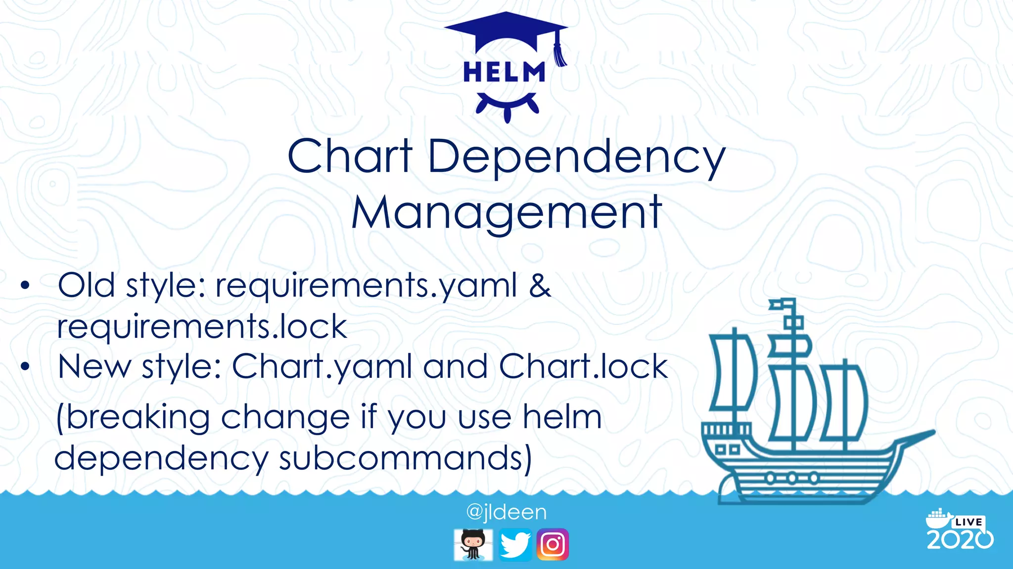 @jldeen
Chart Dependency
Management
• Old style: requirements.yaml &
requirements.lock
• New style: Chart.yaml and Chart.lock
(breaking change if you use helm
dependency subcommands)
 