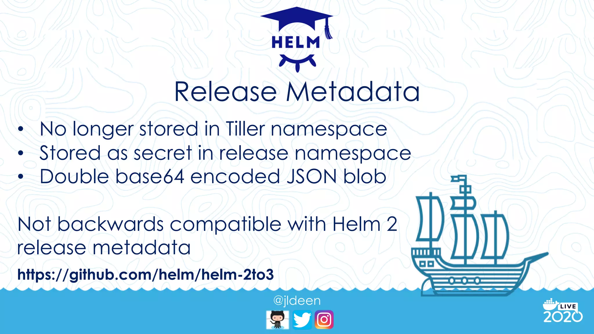 @jldeen
Release Metadata
• No longer stored in Tiller namespace
• Stored as secret in release namespace
• Double base64 encoded JSON blob
Not backwards compatible with Helm 2
release metadata
https://github.com/helm/helm-2to3
 
