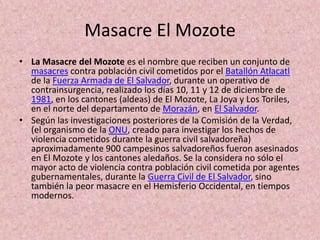 Masacre El MozoteLa Masacre del Mozote es el nombre que reciben un conjunto de masacres contra población civil cometidos por el Batallón Atlacatl de la Fuerza Armada de El Salvador, durante un operativo de contrainsurgencia, realizado los días 10, 11 y 12 de diciembre de 1981, en los cantones (aldeas) de El Mozote, La Joya y Los Toriles, en el norte del departamento de Morazán, en El Salvador.Según las investigaciones posteriores de la Comisión de la Verdad, (el organismo de la ONU, creado para investigar los hechos de violencia cometidos durante la guerra civil salvadoreña) aproximadamente 900 campesinos salvadoreños fueron asesinados en El Mozote y los cantones aledaños. Se la considera no sólo el mayor acto de violencia contra población civil cometida por agentes gubernamentales, durante la Guerra Civil de El Salvador, sino también la peor masacre en el Hemisferio Occidental, en tiempos modernos.