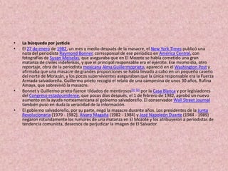 La búsqueda por justiciaEl 27 de enero de 1982, un mes y medio después de la masacre, el New York Times publicó una nota del periodista Raymond Bonner, corresponsal de ese periódico en América Central, con fotografías de SusanMeiselas, que aseguraba que en El Mozote se había cometido una gran matanza de civiles indefensos, y que el principal responsable era el éjército. Ese mismo día, otro reportaje, obra de la periodista mexicanaAlma Guillermoprieto, apareció en el Washington Post y afirmaba que una masacre de grandes proporciones se había llevado a cabo en un pequeño caserío del norte de Morazán, y los pocos supervivientes aseguraban que la única responsable era la Fuerza Armada salvadoreña. Guillermo prieto recogió el relato de una campesina de unos 30 años, Rufina Amaya, que sobrevivió la masacre.Bonnet y Guillermo prieto fueron tildados de mentirosos[1][2] por la Casa Blanca y por legisladores del Congreso estadounidense, que pocos días después, el 1 de febrero de 1982, aprobó un nuevo aumento en la ayuda norteamericana al gobierno salvadoreño. El conservador Wall StreetJournal también puso en duda la veracidad de la información.El gobierno salvadoreño, por su parte, negó la masacre durante años. Los presidentes de la Junta Revolucionaria (1979 - 1982), Álvaro Magaña (1982 - 1984) y José Napoleón Duarte (1984 - 1989) negaron rotundamente los rumores de una matanza en El Mozote y los atribuyeron a periodistas de tendencia comunista, deseosos de perjudicar la imagen de El Salvador.