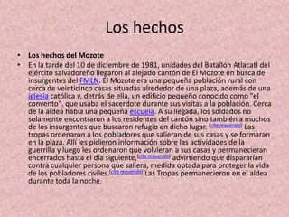 Los hechosLos hechos del MozoteEn la tarde del 10 de diciembre de 1981, unidades del Batallón Atlacatl del ejército salvadoreño llegaron al alejado cantón de El Mozote en busca de insurgentes del FMLN. El Mozote era una pequeña población rural con cerca de veinticinco casas situadas alrededor de una plaza, además de una iglesia católica y, detrás de ella, un edificio pequeño conocido como "el convento", que usaba el sacerdote durante sus visitas a la población. Cerca de la aldea había una pequeña escuela. A su llegada, los soldados no solamente encontraron a los residentes del cantón sino también a muchos de los insurgentes que buscaron refugio en dicho lugar. [cita requerida] Las tropas ordenaron a los pobladores que salieran de sus casas y se formaran en la plaza. Allí les pidieron información sobre las actividades de la guerrilla y luego les ordenaron que volvieran a sus casas y permanecieran encerrados hasta el día siguiente,[cita requerida] advirtiendo que dispararían contra cualquier persona que saliera, medida optada para proteger la vida de los pobladores civiles.[cita requerida] Las Tropas permanecieron en el aldea durante toda la noche.