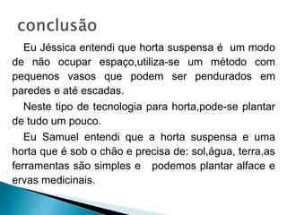 Eu Jéssica entendi que horta suspensa é um modo
de não ocupar espaço,utiliza-se um método com
pequenos vasos que podem ser pendurados em
paredes e até escadas.
   Neste tipo de tecnologia para horta,pode-se plantar
de tudo um pouco.
   Eu Samuel entendi que a horta suspensa e uma
horta que é sob o chão e precisa de: sol,água, terra,as
ferramentas são simples e podemos plantar alface e
ervas medicinais.
 