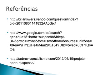    http://br.answers.yahoo.com/question/index?
    qid=20110801141832AAcGjx4

   http://www.google.com.br/search?
    q=o+que+é+horta+suspensa&hl=pt-
    BR&prmd=imvns&tbm=isch&tbo=u&source=univ&sa=
    X&ei=WHYzUPe4M4m29QTJ4YDIBw&ved=0CFYQsA
    Q&

   http://sobrevivencialismo.com/2012/06/19/projeto-
    horta-suspensa/
 