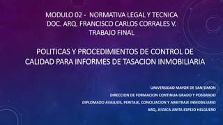 MODULO 02 - NORMATIVA LEGAL Y TECNICA
DOC. ARQ. FRANCISCO CARLOS CORRALES V.
TRABAJO FINAL
UNIVERSIDAD MAYOR DE SAN SIMON
DIRECCION DE FORMACION CONTINUA GRADO Y POSGRADO
DIPLOMADO AVALUOS, PERITAJE, CONCILIACION Y ARBITRAJE INMOBILIARIO
ARQ, JESSICA ANITA ESPEJO HELGUERO
POLITICAS Y PROCEDIMIENTOS DE CONTROL DE
CALIDAD PARA INFORMES DE TASACION INMOBILIARIA
 