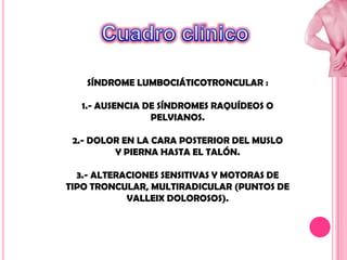 SÍNDROME LUMBOCIÁTICOTRONCULAR :
1.- AUSENCIA DE SÍNDROMES RAQUÍDEOS O
PELVIANOS.
2.- DOLOR EN LA CARA POSTERIOR DEL MUSLO
Y PIERNA HASTA EL TALÓN.

3.- ALTERACIONES SENSITIVAS Y MOTORAS DE
TIPO TRONCULAR, MULTIRADICULAR (PUNTOS DE
VALLEIX DOLOROSOS).

 