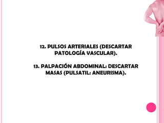 12. PULSOS ARTERIALES (DESCARTAR
PATOLOGÍA VASCULAR).
13. PALPACIÓN ABDOMINAL: DESCARTAR
MASAS (PULSATIL: ANEURISMA).

 