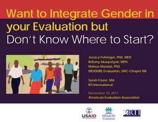 Want to Integrate Gender in
your Evaluation but
Don’t Know Where to Start?
Jessica Fehringer, PhD, MHS
Brittany Iskarpatyoti, MPH
Mahua Mandal, PhD
MEASURE Evaluation, UNC-Chapel Hill
Sarah Frazer, MA
RTI International
November 10, 2017
American Evaluation Association
 