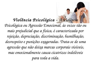 Violência Psicológica -  A Violência Psicológica ou Agressão Emocional, às vezes tão ou mais prejudicial que a física, é caracterizada por rejeição, depreciação, discriminação, humilhação, desrespeito e punições exageradas. Trata-se de uma agressão que não deixa marcas corporais visíveis, mas emocionalmente causa cicatrizes indeléveis para toda a vida. 