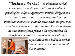 Violência Verbal -  A violência verbal normalmente se dá concomitante à violência psicológica. Alguns agressores verbais dirigem sua artilharia contra outros membros da família, incluindo momentos quando estes estão na presença de outras pessoas estranhas ao lar. Em decorrência de sua menor força física e da expectativa da sociedade em relação à violência masculina, a mulher tende a se especializar na violência verbal mas, de fato, esse tipo de violência não é monopólio das mulheres. 