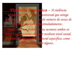 Violência Doméstica -  A violência doméstica é um problema universal que atinge milhares de pessoas, em grande número de vezes de forma silenciosa e dissimuladamente. Trata-se de um problema que acomete ambos os sexos e não costuma obedecer nenhum nível social, económico, religioso ou cultural específico, como poderiam pensar alguns.  