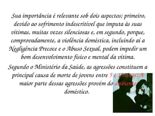 Sua importância é relevante sob dois aspectos; primeiro, devido ao sofrimento indescritível que imputa às suas vítimas, muitas vezes silenciosas e, em segundo, porque, comprovadamente, a violência doméstica, incluindo aí a Negligência Precoce e o Abuso Sexual, podem impedir um bom desenvolvimento físico e mental da vítima. Segundo o Ministério da Saúde, as agressões constituem a principal causa de morte de jovens entre  5 e 19 anos. A  maior parte dessas agressões provém do  ambiente  doméstico.   