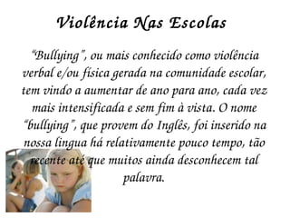 Violência Nas Escolas  “ Bullying”, ou mais conhecido como violência verbal e/ou física gerada na comunidade escolar, tem vindo a aumentar de ano para ano, cada vez mais intensificada e sem fim à vista. O nome “bullying”, que provem do Inglês, foi inserido na nossa lingua há relativamente pouco tempo, tão recente até que muitos ainda desconhecem tal palavra . 