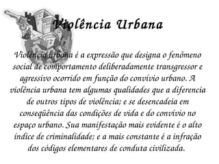 Violência Urbana Violência urbana é a expressão que designa o fenômeno social de comportamento deliberadamente transgressor e agressivo ocorrido em função do convívio urbano. A violência urbana tem algumas qualidades que a diferencia de outros tipos de violência; e se desencadeia em conseqüência das condições de vida e do convívio no espaço urbano. Sua manifestação mais evidente é o alto índice de criminalidade; e a mais constante é a infração dos códigos elementares de conduta civilizada.   